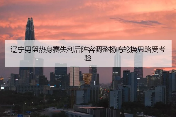 辽宁男篮热身赛失利后阵容调整杨鸣轮换思路受考验