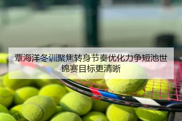 覃海洋冬训聚焦转身节奏优化力争短池世锦赛目标更清晰
